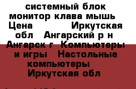 системный блок монитор клава мышь › Цена ­ 1 000 - Иркутская обл., Ангарский р-н, Ангарск г. Компьютеры и игры » Настольные компьютеры   . Иркутская обл.